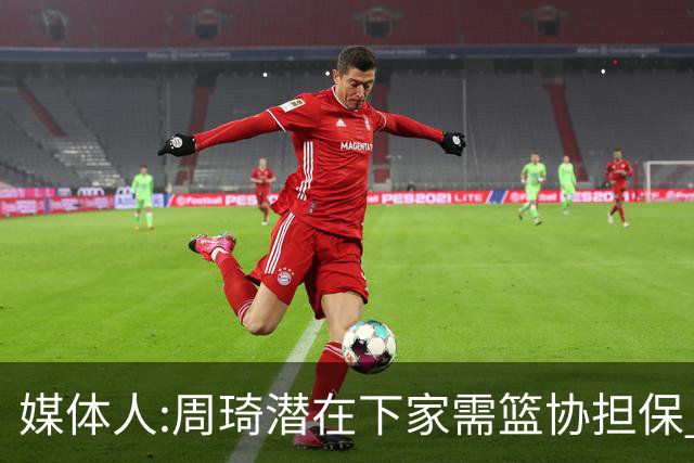媒体人:周琦潜在下家需篮协担保 篮协不敢担保
